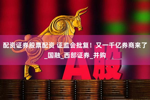 配资证券股票配资 证监会批复！又一千亿券商来了_国融_西部证券_并购