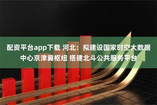 配资平台app下载 河北：拟建设国家时空大数据中心京津冀枢纽 搭建北斗公共服务平台