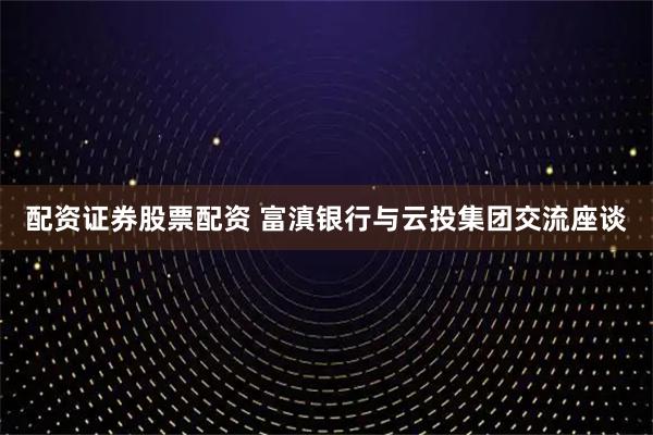 配资证券股票配资 富滇银行与云投集团交流座谈