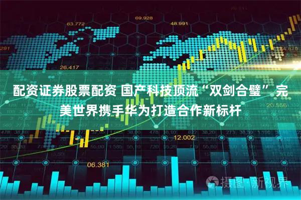 配资证券股票配资 国产科技顶流“双剑合璧” 完美世界携手华为打造合作新标杆