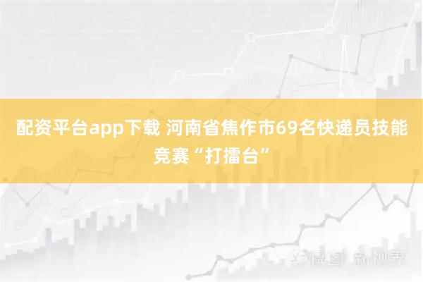 配资平台app下载 河南省焦作市69名快递员技能竞赛“打擂台”