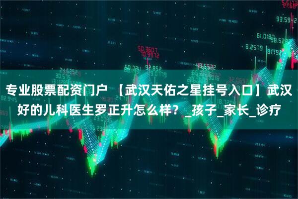 专业股票配资门户 【武汉天佑之星挂号入口】武汉好的儿科医生罗正升怎么样？_孩子_家长_诊疗