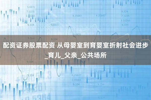 配资证券股票配资 从母婴室到育婴室折射社会进步_育儿_父亲_公共场所