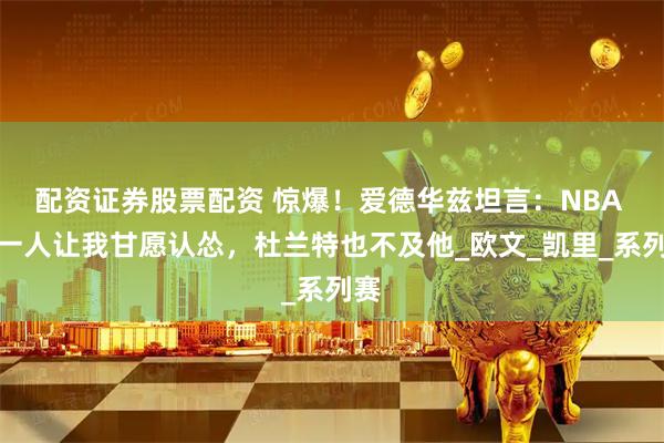 配资证券股票配资 惊爆！爱德华兹坦言：NBA 仅一人让我甘愿认怂，杜兰特也不及他_欧文_凯里_系列赛