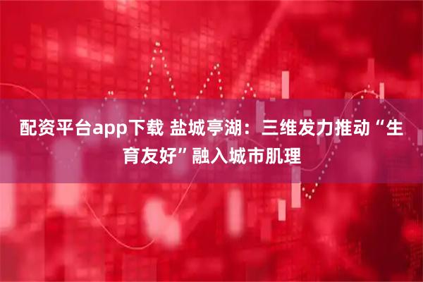 配资平台app下载 盐城亭湖：三维发力推动“生育友好”融入城市肌理