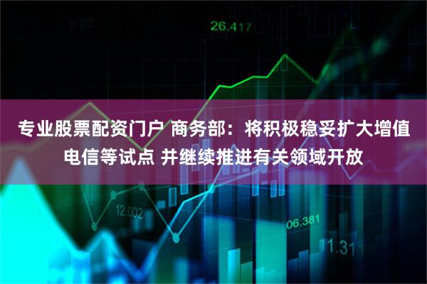 专业股票配资门户 商务部：将积极稳妥扩大增值电信等试点 并继续推进有关领域开放