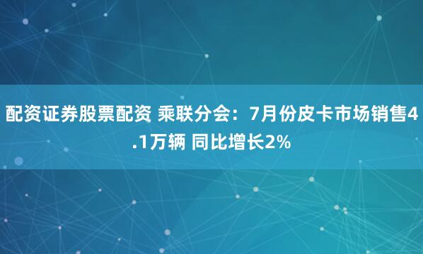 配资证券股票配资 乘联分会：7月份皮卡市场销售4.1万辆 同比增长2%