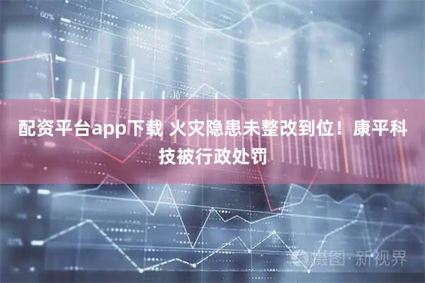 配资平台app下载 火灾隐患未整改到位！康平科技被行政处罚