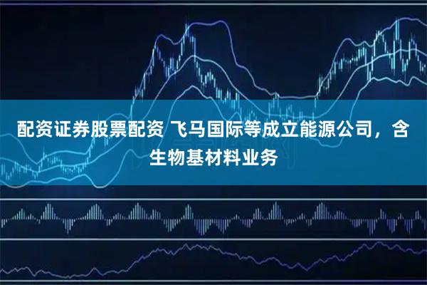 配资证券股票配资 飞马国际等成立能源公司，含生物基材料业务