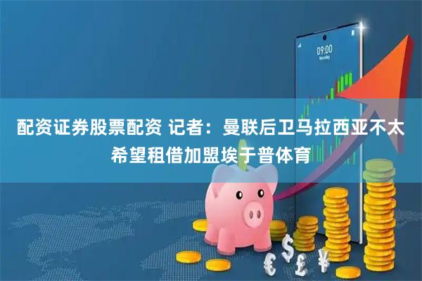 配资证券股票配资 记者：曼联后卫马拉西亚不太希望租借加盟埃于普体育