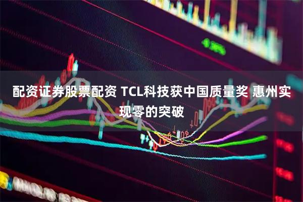 配资证券股票配资 TCL科技获中国质量奖 惠州实现零的突破