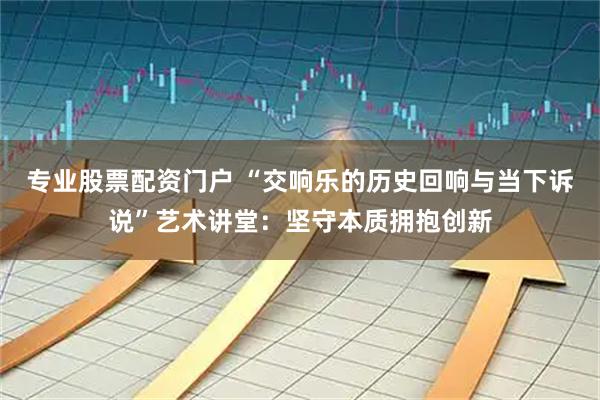 专业股票配资门户 “交响乐的历史回响与当下诉说”艺术讲堂：坚守本质拥抱创新