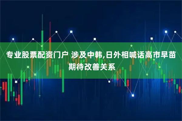 专业股票配资门户 涉及中韩,日外相喊话高市早苗 期待改善关系