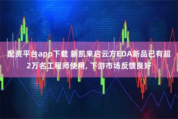 配资平台app下载 新凯来启云方EDA新品已有超2万名工程师使用, 下游市场反馈良好