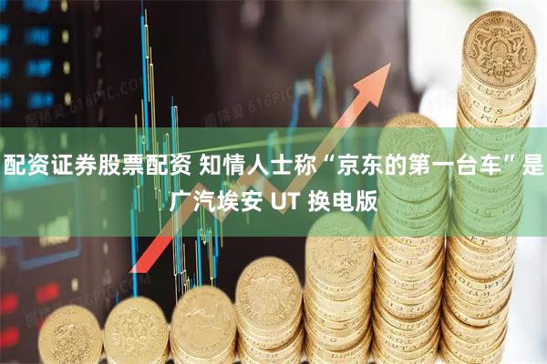 配资证券股票配资 知情人士称“京东的第一台车”是广汽埃安 UT 换电版
