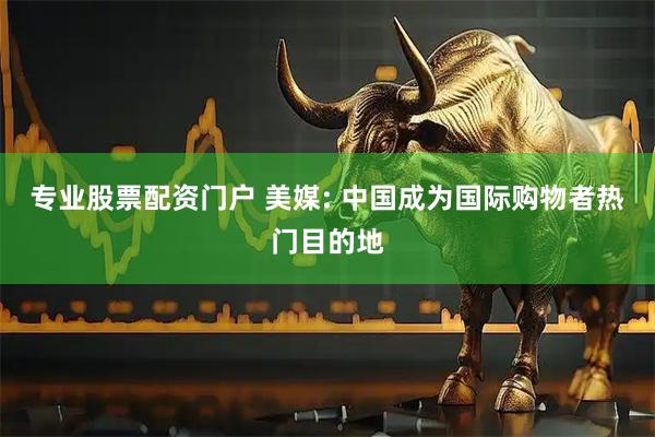 专业股票配资门户 美媒: 中国成为国际购物者热门目的地