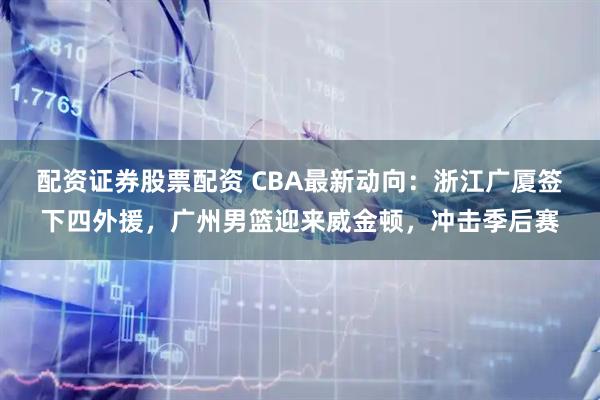 配资证券股票配资 CBA最新动向：浙江广厦签下四外援，广州男篮迎来威金顿，冲击季后赛