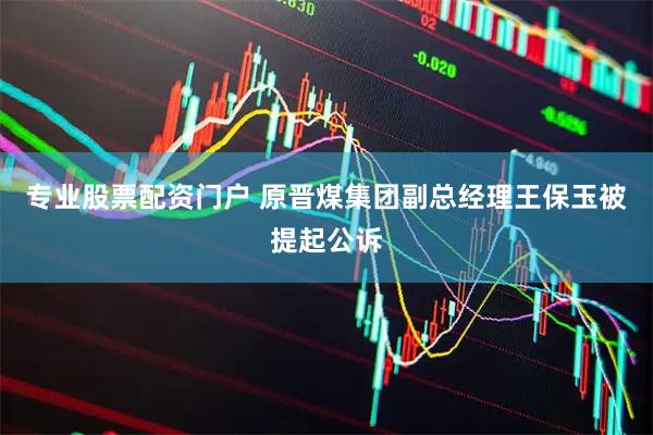 专业股票配资门户 原晋煤集团副总经理王保玉被提起公诉