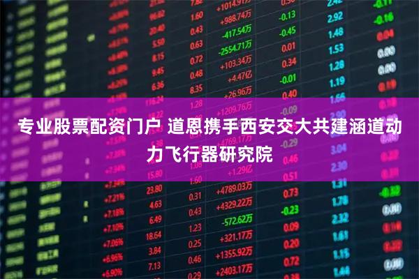 专业股票配资门户 道恩携手西安交大共建涵道动力飞行器研究院