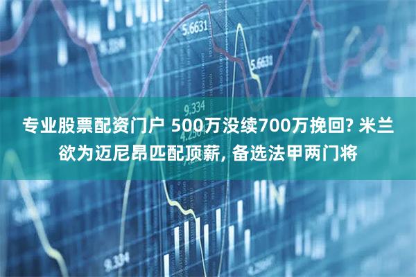 专业股票配资门户 500万没续700万挽回? 米兰欲为迈尼昂匹配顶薪, 备选法甲两门将