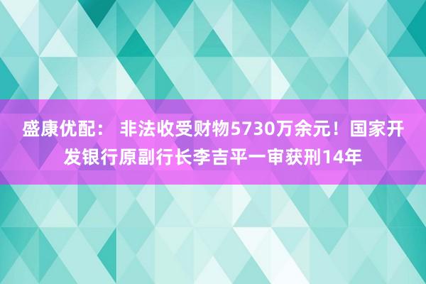 盛康优配： 非法收受财物5730万余元！国家开发银行原副行长李吉平一审获刑14年