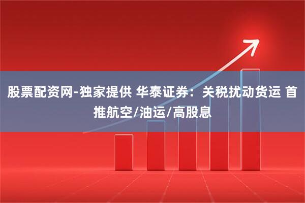 股票配资网-独家提供 华泰证券：关税扰动货运 首推航空/油运/高股息