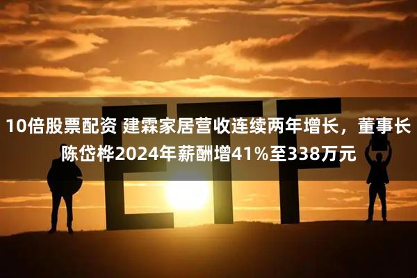 10倍股票配资 建霖家居营收连续两年增长，董事长陈岱桦2024年薪酬增41%至338万元