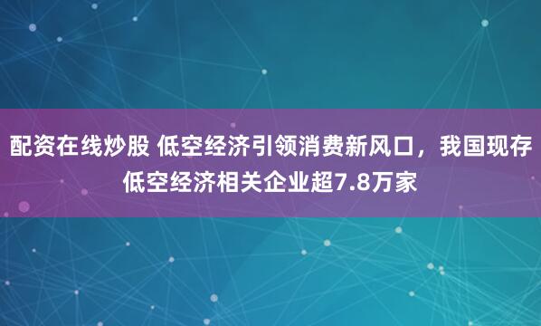配资在线炒股 低空经济引领消费新风口，我国现存低空经济相关企业超7.8万家