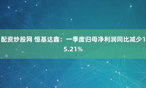 配资炒股网 恒基达鑫：一季度归母净利润同比减少15.21%