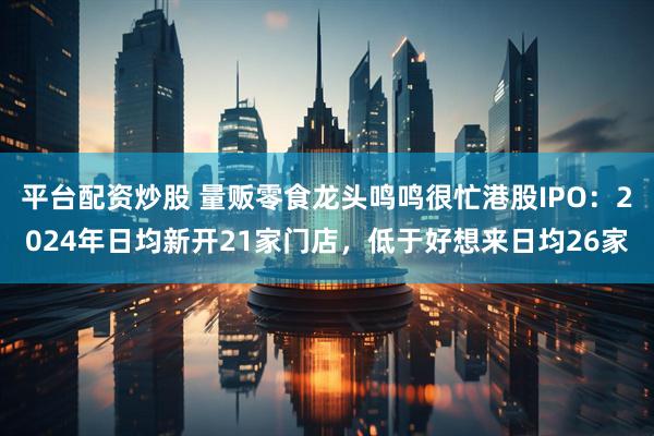 平台配资炒股 量贩零食龙头鸣鸣很忙港股IPO：2024年日均新开21家门店，低于好想来日均26家