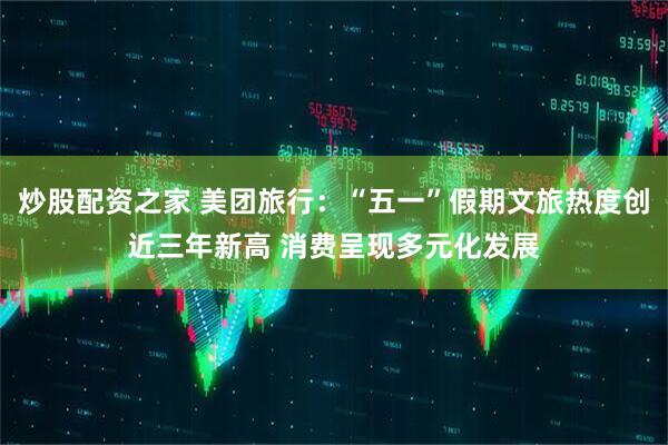 炒股配资之家 美团旅行：“五一”假期文旅热度创近三年新高 消费呈现多元化发展