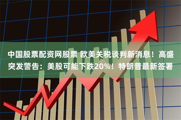 中国股票配资网股票 欧美关税谈判新消息！高盛突发警告：美股可能下跌20%！特朗普最新签署