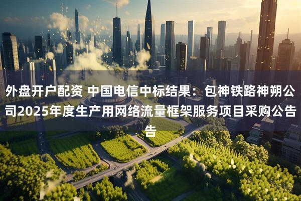外盘开户配资 中国电信中标结果：包神铁路神朔公司2025年度生产用网络流量框架服务项目采购公告