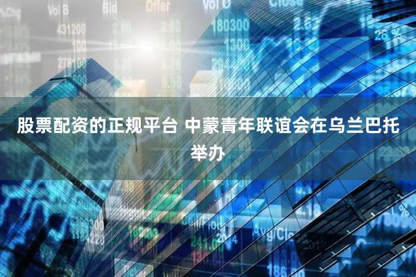 股票配资的正规平台 中蒙青年联谊会在乌兰巴托举办