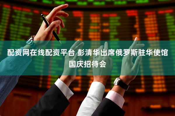 配资网在线配资平台 彭清华出席俄罗斯驻华使馆国庆招待会