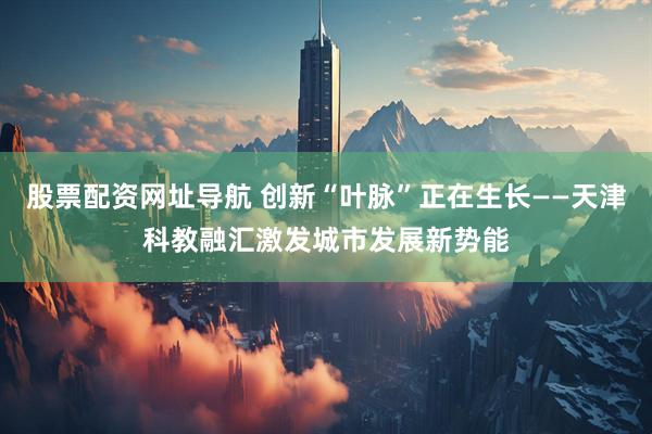 股票配资网址导航 创新“叶脉”正在生长——天津科教融汇激发城市发展新势能