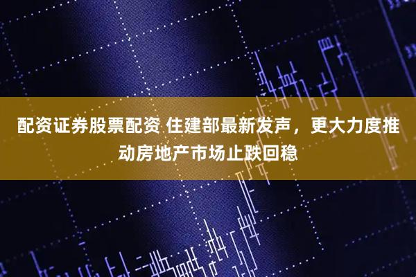 配资证券股票配资 住建部最新发声，更大力度推动房地产市场止跌回稳