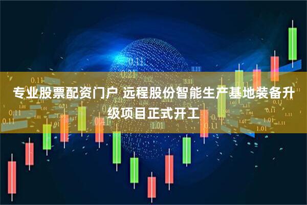 专业股票配资门户 远程股份智能生产基地装备升级项目正式开工