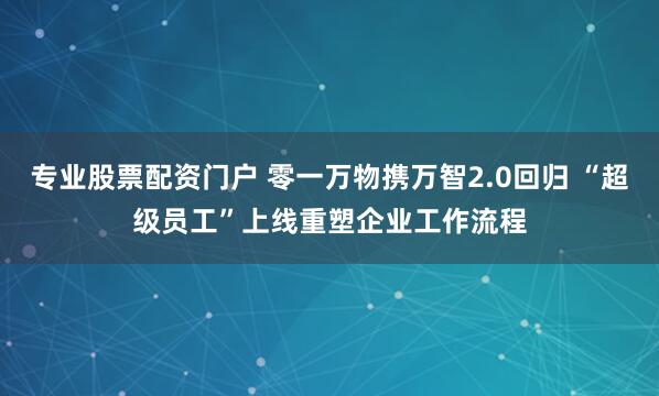 专业股票配资门户 零一万物携万智2.0回归 “超级员工”上线重塑企业工作流程