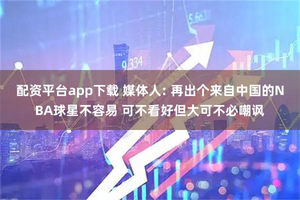配资平台app下载 媒体人: 再出个来自中国的NBA球星不容易 可不看好但大可不必嘲讽