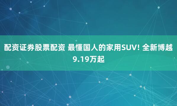 配资证券股票配资 最懂国人的家用SUV! 全新博越9.19万起