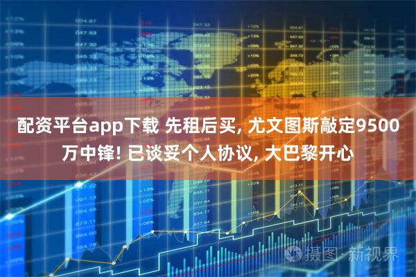 配资平台app下载 先租后买, 尤文图斯敲定9500万中锋! 已谈妥个人协议, 大巴黎开心