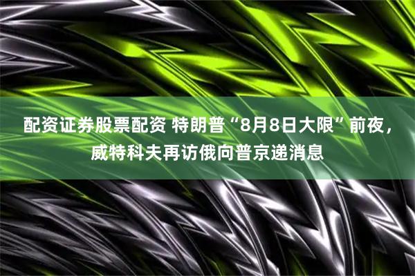配资证券股票配资 特朗普“8月8日大限”前夜，威特科夫再访俄向普京递消息