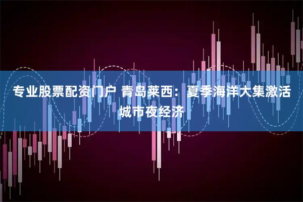 专业股票配资门户 青岛莱西：夏季海洋大集激活城市夜经济