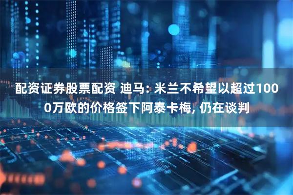 配资证券股票配资 迪马: 米兰不希望以超过1000万欧的价格签下阿泰卡梅, 仍在谈判