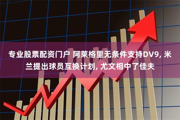 专业股票配资门户 阿莱格里无条件支持DV9, 米兰提出球员互换计划, 尤文相中了佳夫
