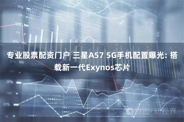 专业股票配资门户 三星A57 5G手机配置曝光: 搭载新一代Exynos芯片