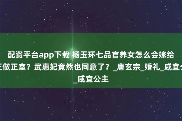 配资平台app下载 杨玉环七品官养女怎么会嫁给寿王做正室？武惠妃竟然也同意了？_唐玄宗_婚礼_咸宜公主