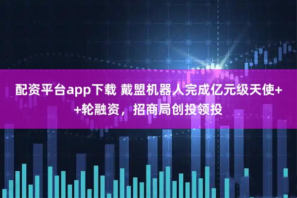 配资平台app下载 戴盟机器人完成亿元级天使++轮融资，招商局创投领投