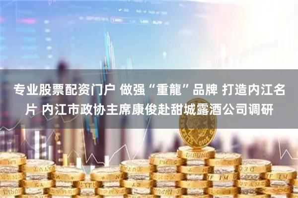 专业股票配资门户 做强“重龍”品牌 打造内江名片 内江市政协主席康俊赴甜城露酒公司调研